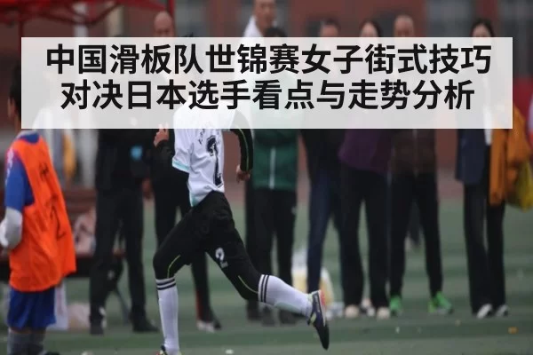 中国滑板队世锦赛女子街式技巧对决日本选手看点与走势分析