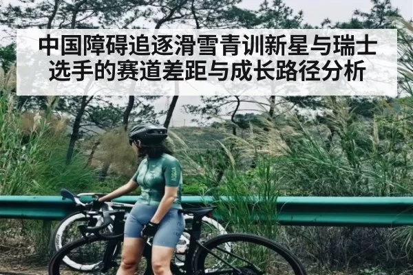 中国障碍追逐滑雪青训新星与瑞士选手的赛道差距与成长路径分析